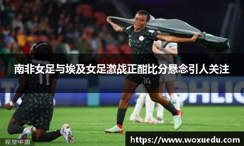 南非女足与埃及女足激战正酣比分悬念引人关注
