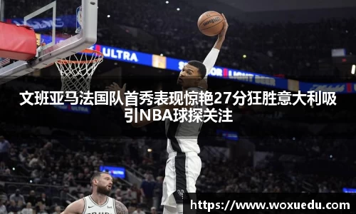 文班亚马法国队首秀表现惊艳27分狂胜意大利吸引NBA球探关注