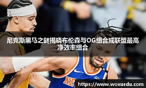 尼克斯黑马之谜揭晓布伦森与OG组合成联盟最高净效率组合