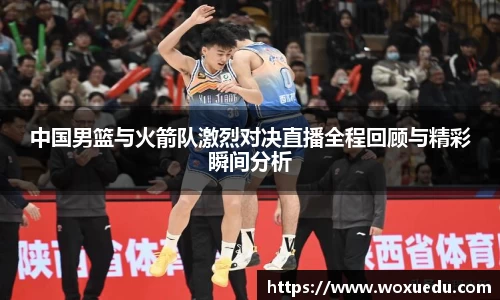 中国男篮与火箭队激烈对决直播全程回顾与精彩瞬间分析