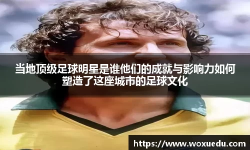 当地顶级足球明星是谁他们的成就与影响力如何塑造了这座城市的足球文化