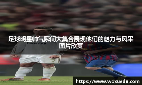 足球明星帅气瞬间大集合展现他们的魅力与风采图片欣赏